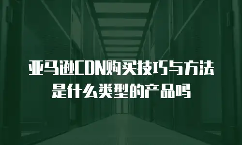 亚马逊CDN购买技巧与方法是什么类型的产品吗