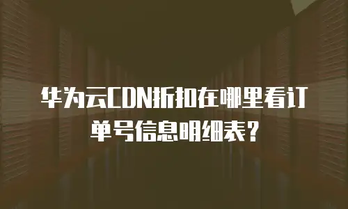 华为云CDN折扣在哪里看订单号信息明细表？