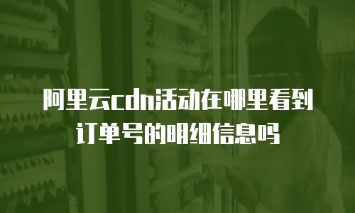阿里云cdn活动在哪里看到订单号的明细信息吗