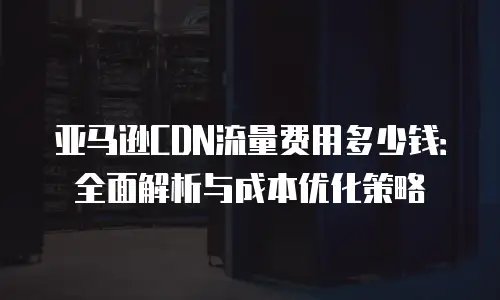 亚马逊CDN流量费用多少钱：全面解析与成本优化策略