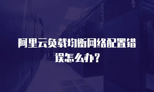  阿里云负载均衡网络配置错误怎么办？