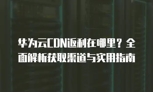 华为云CDN返利在哪里？全面解析获取渠道与实用指南