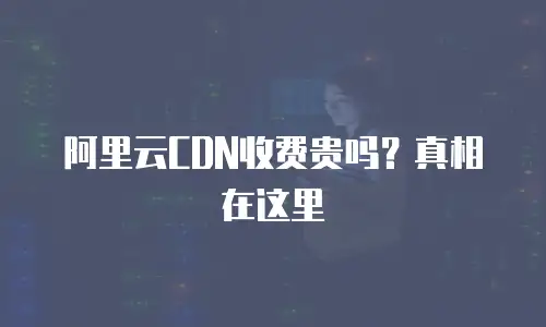 阿里云CDN收费贵吗？真相在这里