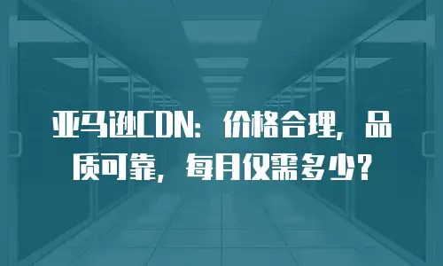 亚马逊CDN：价格合理，品质可靠，每月仅需多少？