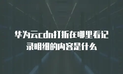 华为云cdn打折在哪里看记录明细的内容是什么