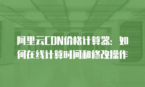 阿里云CDN价格计算器：如何在线计算时间和修改操作