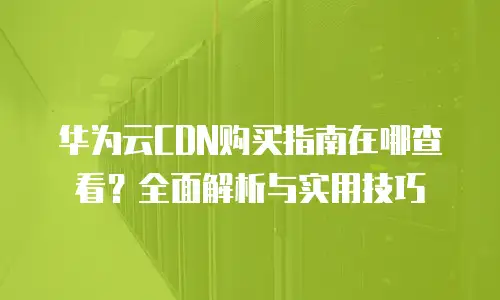 华为云CDN购买指南在哪查看？全面解析与实用技巧
