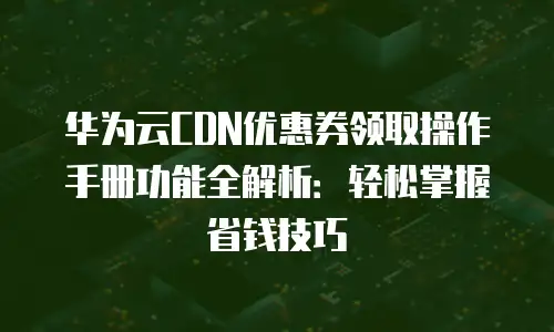 华为云CDN优惠券领取操作手册功能全解析：轻松掌握省钱技巧