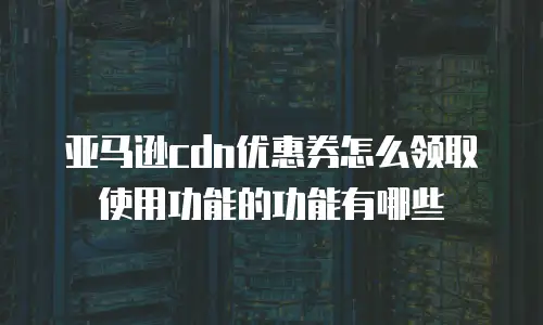 亚马逊cdn优惠券怎么领取使用功能的功能有哪些