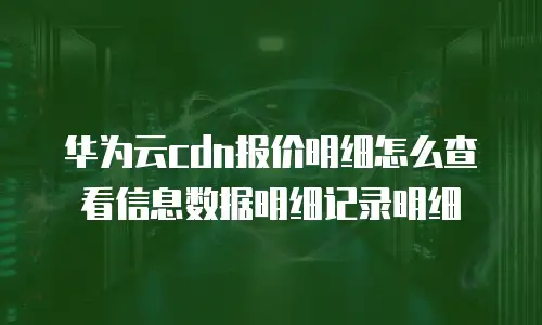 华为云cdn报价明细怎么查看信息数据明细记录明细