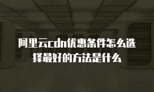 阿里云cdn优惠条件怎么选择最好的方法是什么