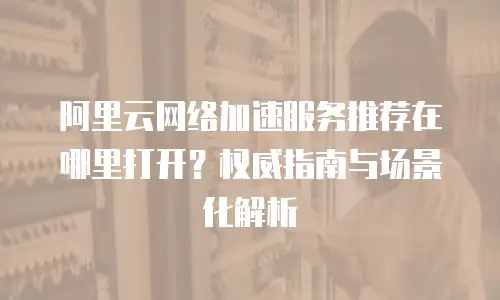 阿里云网络加速服务推荐在哪里打开？权威指南与场景化解析