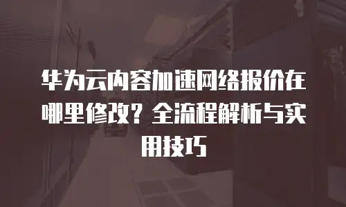 华为云内容加速网络报价在哪里修改？全流程解析与实用技巧  