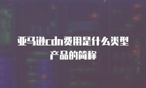 亚马逊cdn费用是什么类型产品的简称