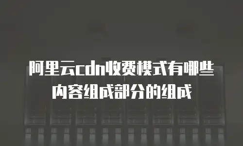 阿里云cdn收费模式有哪些内容组成部分的组成