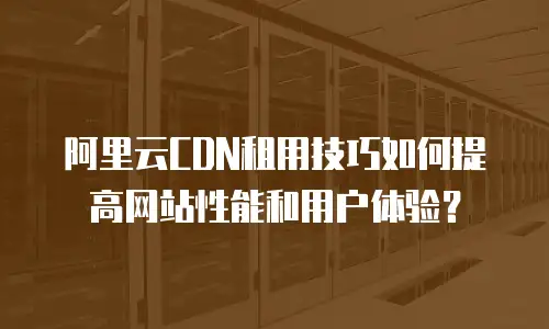 阿里云CDN租用技巧如何提高网站性能和用户体验？