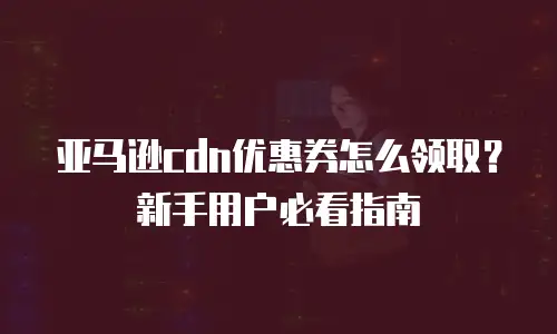 亚马逊cdn优惠券怎么领取？新手用户必看指南