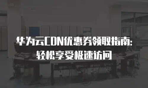 华为云CDN优惠券领取指南：轻松享受极速访问