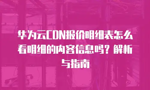 华为云CDN报价明细表怎么看明细的内容信息吗？解析与指南
