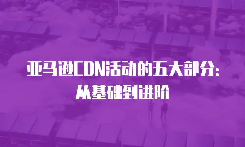 亚马逊CDN活动的五大部分:从基础到进阶