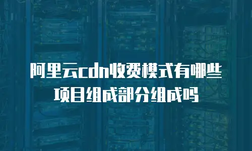 阿里云cdn收费模式有哪些项目组成部分组成吗