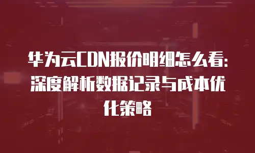 华为云CDN报价明细怎么看：深度解析数据记录与成本优化策略