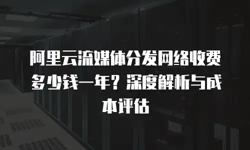 阿里云流媒体分发网络收费多少钱一年？深度解析与成本评估