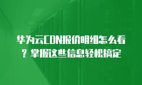 华为云CDN报价明细怎么看？掌握这些信息轻松搞定