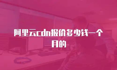 阿里云cdn报价多少钱一个月的