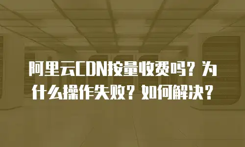 阿里云CDN按量收费吗？为什么操作失败？如何解决？