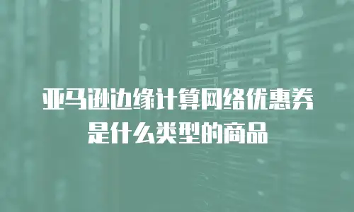 亚马逊边缘计算网络优惠券是什么类型的商品