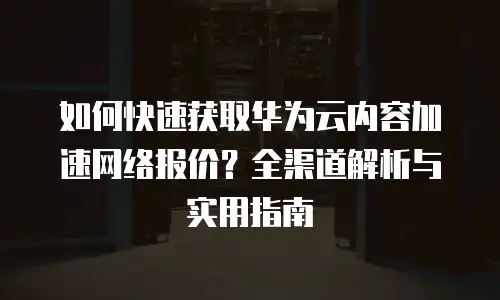 如何快速获取华为云内容加速网络报价？全渠道解析与实用指南