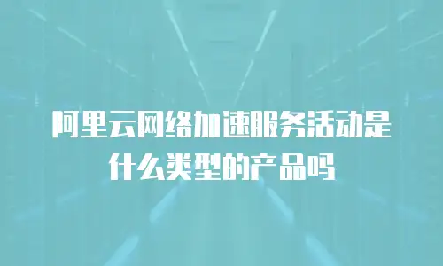 阿里云网络加速服务活动是什么类型的产品吗