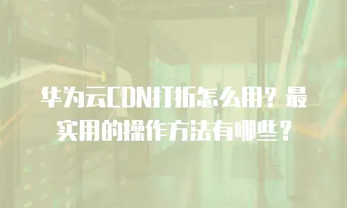 华为云CDN打折怎么用？最实用的操作方法有哪些？