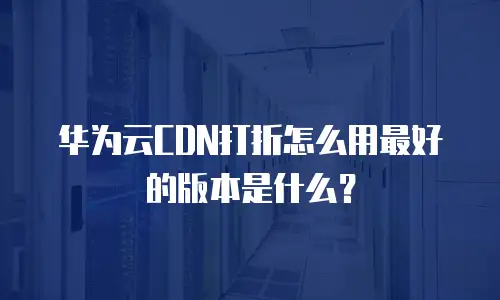华为云CDN打折怎么用最好的版本是什么？