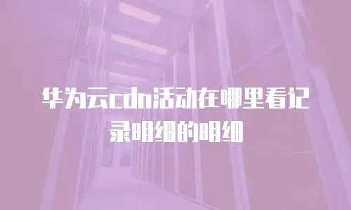 华为云cdn活动在哪里看记录明细的明细