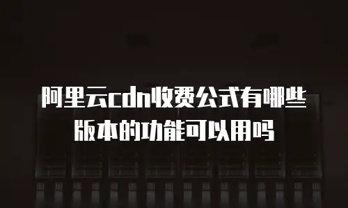 阿里云cdn收费公式有哪些版本的功能可以用吗