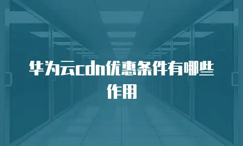 华为云cdn优惠条件有哪些作用