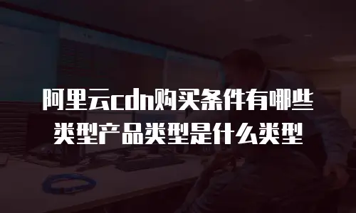阿里云cdn购买条件有哪些类型产品类型是什么类型