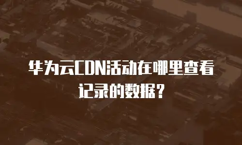 华为云CDN活动在哪里查看记录的数据？