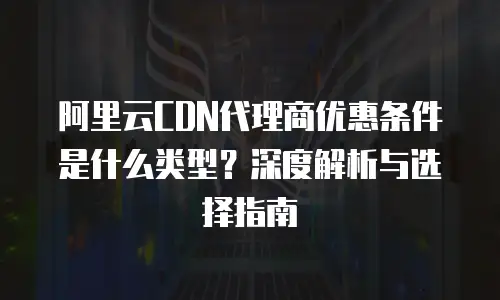 阿里云CDN代理商优惠条件是什么类型？深度解析与选择指南