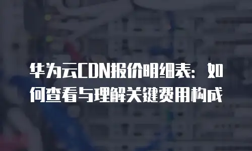 华为云CDN报价明细表：如何查看与理解关键费用构成