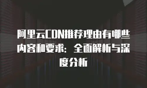 阿里云CDN推荐理由有哪些内容和要求：全面解析与深度分析