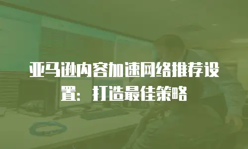 亚马逊内容加速网络推荐设置：打造最佳策略