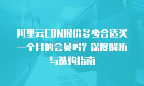 阿里云CDN报价多少合适买一个月的会员吗？深度解析与选购指南