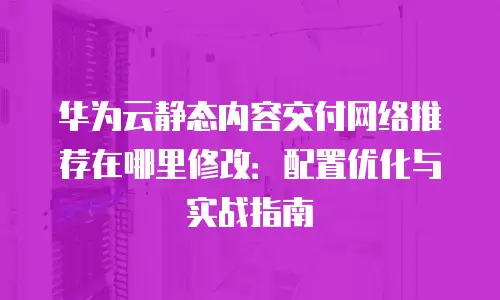 华为云静态内容交付网络推荐在哪里修改：配置优化与实战指南
