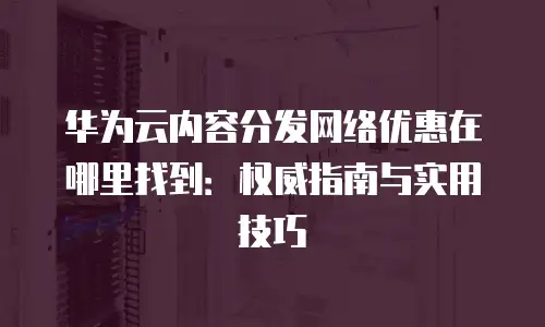 华为云内容分发网络优惠在哪里找到：权威指南与实用技巧