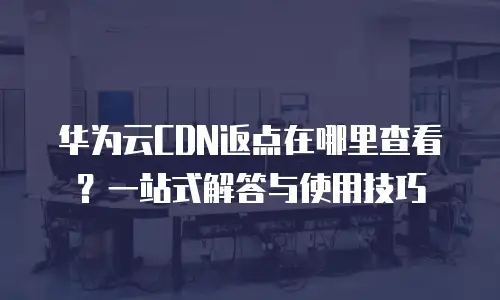 华为云CDN返点在哪里查看？一站式解答与使用技巧