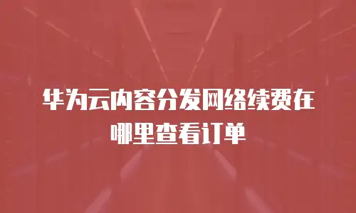 华为云内容分发网络续费在哪里查看订单