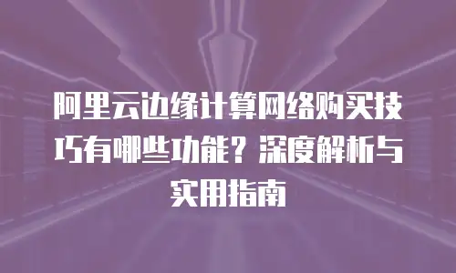 阿里云边缘计算网络购买技巧有哪些功能？深度解析与实用指南